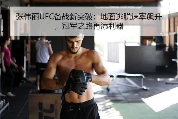 张伟丽UFC备战新突破：地面逃脱速率飙升，冠军之路再添利器