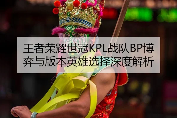 王者荣耀世冠KPL战队BP博弈与版本英雄选择深度解析