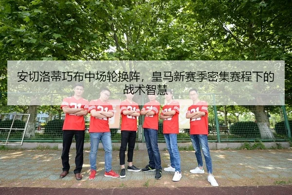 安切洛蒂巧布中场轮换阵，皇马新赛季密集赛程下的战术智慧